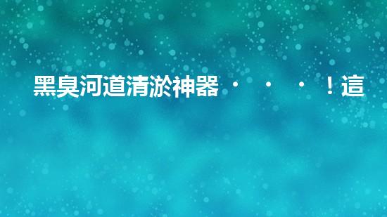 黑臭河道清淤神器！這個(gè)設(shè)備能否化解污水之困？